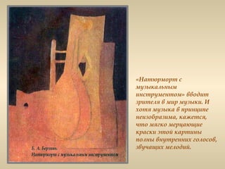 «Натюрморт с
музыкальным
инструментом» вводит
зрителя в мир музыки. И
хотя музыка в принципе
неизобразима, кажется,
что мягко мерцающие
краски этой картины
полны внутренних голосов,
звучащих мелодий.
 