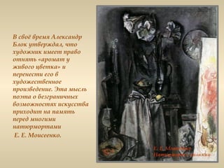 В своё время Александр
Блок утверждал, что
художник имеет право
отнять «аромат у
живого цветка» и
перенести его в
художественное
произведение. Эта мысль
поэта о безграничных
возможностях искусства
приходит на память
перед многими
натюрмортами
Е. Е. Моисеенко.
 