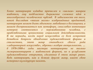Хотя натюрморт издавна причислен к «малым» жанрам
живописи, ему подвластно выражение сложных идей и
многообразных человеческих чувств. В зависимости от того,
какой выглядит «тихая жизнь» изображённых предметов,
натюрморт может быть объектом любования и восхищения, а
может восприниматься как метафора, смысловая интонация
которой соотносится с переживаниями человека, с
нравственными ценностями социальной действительности.
В те периоды, когда перед искусством со всей остротой
вставали вопросы обновления художественной формы и
стилистики, этот жанр становился своего рода
«лабораторией искусства», обретал особую актуальность. …
в 1970-1980-е годы мастера натюрморта не только
экспериментируют с живописной формой, но и углубляют
художественные открытия, сделанные в этом жанре ранее.
Ведь натюрморт, как и всякий другой жанр, имеет свою
историко-культурную память.
 