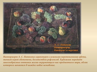 Натюрморт А. С. Папикяна характерен сложными перетеканиями цвета,
тонкой игрой светотени, богатством рефлексов. Художник передаёт
многообразные оттенки жизни окружающего нас предметного мира, облик
которого меняется в каждое новое мгновение.
 