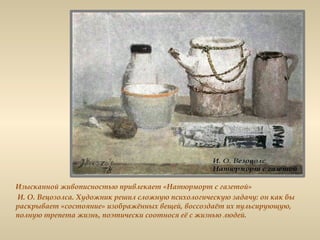 Изысканной живописностью привлекает «Натюрморт с газетой»
И. О. Вецозолса. Художник решил сложную психологическую задачу: он как бы
раскрывает «состояние» изображённых вещей, воссоздаёт их пульсирующую,
полную трепета жизнь, поэтически соотнося её с жизнью людей.
 