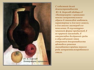 С известной долей
демонстративности
Ю. К. Королёв обобщил в
«Натюрморте с кринками»
поиски монументального
образа в станковой живописи,
характерные и для него самого,
и для многих мастеров его
поколения. В скульптурно-
чеканной форме предметов, в
их крупном масштабе, в
отсутствии воздушной среды
и обусловленной этим
открытой декоративности
цветового решения
сказываются приёмы такого
рода монументализированного
стиля.
 