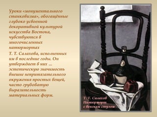 Уроки «монументального
станковизма», обогащённые
глубоко усвоенной
декоративной культурой
искусства Востока,
чувствуются в
многочисленных
натюрмортах
Т. Т. Салахова, исполненных
им в последние годы. Он
утверждает в них …
эстетическую значимость
внешне непритязательного
окружения простых вещей,
часто грубоватую
выразительность
материальных форм.
 