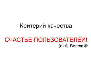 Критерий качества
СЧАСТЬЕ ПОЛЬЗОВАТЕЛЕЙ!
(с) А. Волож J
 