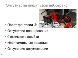 35
Энтузиасты пишут свой вебсервис
•  Полет фантазии J
•  Отсутствие планирования
•  0 стоимость ошибки
•  Неоптимальные решения
•  Отсутствие документации
 