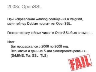 2008г. OpenSSL
При исправлении warning сообщения в Valgrind,
меинтейнер Debian пропатчил OpenSSL.
Генератор случайных чисел в OpenSSL был сломан…
Итог:
Баг продержался с 2006 по 2008 год.
Все ключи и данные были скомпрометированы…
(S/MIME, Tor, SSL, TLS)
 