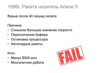 1996г. Ракета носитель Ariane 5
Взрыв после 40 секунд полета
Причина:
•  Слишком большое значение скорости
•  Переполнение буфера
•  Остановка процессора
•  Автоподрыв ракеты
Итог:
•  Минус $500 млн
•  Многолетняя работа
 