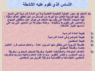 ‫الشنشطة‬ ‫عليه‬ ‫تقوم‬ ‫الذي‬ ‫الاساس‬
‫أصبح‬ ‫التي‬ ‫الدرااسية‬ ‫المادة‬ ‫من‬ ‫ال‬ً ‫م‬ ‫التعلمية،بد‬ ‫التعليمية‬ ‫العملية‬ ‫محور‬ ‫هو‬ ‫المتعلم‬ ‫يعد‬
، ‫معينة‬ ‫أهداف‬ ‫تحقيق‬ ‫أجل‬ ‫من‬ ‫الواسائل‬ ‫من‬ ‫غيرها‬ ‫مع‬ ‫تتكامل‬ ‫كواسيلة‬ ‫إليها‬ ‫ينظر‬
‫المنهاج‬ ‫مخططي‬ ‫عمل‬ ‫جوهر‬ ‫هي‬ ‫المتعلم‬ ‫بها‬ ‫يقوم‬ ‫التي‬ ‫الشنشطة‬ ‫أصبحت‬ ‫لهذا‬
‫على‬ ‫يتم‬ ‫التي‬ ‫المعايير‬ ‫من‬ ‫مجموعة‬ ‫وهناك‬ ، ‫وتنفيذها‬ ‫تطويرها‬ ‫على‬ ‫والعاملين‬
:‫الشنشطة‬ ‫اختيار‬ ‫أاسااسها‬
1).‫الدرااسية‬ ‫المادة‬ ‫طبيعة‬
2).‫الدرااسية‬ ‫المادة‬ ‫في‬ ‫الموضوع‬ ‫طبيعة‬
3).‫المتعلمين‬ ‫طبيعة‬
4)‫االختيار‬ ‫قرار‬ ‫صاحب‬ ‫والمعلم‬ ، ‫عامة‬ ‫المربون‬ ‫منها‬ ‫ينطلق‬ ‫التي‬ ‫التربوية‬ ‫الفلسفة‬
.‫المجتمع‬ ‫وفلسفة‬ .‫خاصة‬
5)‫وطريقة‬ ،‫المحتوى‬ ‫تصنيف‬ ‫وطريقة‬ ،‫العلمية‬ ‫والمكتشفات‬ ،‫المتوخاة‬ ‫الهداف‬
‫وتدريبه،وظروف‬ ‫وتأهيله‬ ‫المعلم‬ ‫إعداد‬ ‫وشنوع‬ ، ‫التقويم‬ ‫وعنصر‬ ،‫المحتوى‬ ‫ترتيب‬
.‫المتعلمين‬ ‫بين‬ ‫الفروق‬ ‫واالقتصادية،وشنوعية‬ ‫االجتماعية‬ ‫المتعلمين‬
‫أصبح‬ ‫التي‬ ‫الدرااسية‬ ‫المادة‬ ‫من‬ ‫ال‬ً ‫م‬ ‫التعلمية،بد‬ ‫التعليمية‬ ‫العملية‬ ‫محور‬ ‫هو‬ ‫المتعلم‬ ‫يعد‬
، ‫معينة‬ ‫أهداف‬ ‫تحقيق‬ ‫أجل‬ ‫من‬ ‫الواسائل‬ ‫من‬ ‫غيرها‬ ‫مع‬ ‫تتكامل‬ ‫كواسيلة‬ ‫إليها‬ ‫ينظر‬
‫المنهاج‬ ‫مخططي‬ ‫عمل‬ ‫جوهر‬ ‫هي‬ ‫المتعلم‬ ‫بها‬ ‫يقوم‬ ‫التي‬ ‫الشنشطة‬ ‫أصبحت‬ ‫لهذا‬
‫على‬ ‫يتم‬ ‫التي‬ ‫المعايير‬ ‫من‬ ‫مجموعة‬ ‫وهناك‬ ، ‫وتنفيذها‬ ‫تطويرها‬ ‫على‬ ‫والعاملين‬
:‫الشنشطة‬ ‫اختيار‬ ‫أاسااسها‬
1).‫الدرااسية‬ ‫المادة‬ ‫طبيعة‬
2).‫الدرااسية‬ ‫المادة‬ ‫في‬ ‫الموضوع‬ ‫طبيعة‬
3).‫المتعلمين‬ ‫طبيعة‬
4)‫االختيار‬ ‫قرار‬ ‫صاحب‬ ‫والمعلم‬ ، ‫عامة‬ ‫المربون‬ ‫منها‬ ‫ينطلق‬ ‫التي‬ ‫التربوية‬ ‫الفلسفة‬
.‫المجتمع‬ ‫وفلسفة‬ .‫خاصة‬
5)‫وطريقة‬ ،‫المحتوى‬ ‫تصنيف‬ ‫وطريقة‬ ،‫العلمية‬ ‫والمكتشفات‬ ،‫المتوخاة‬ ‫الهداف‬
‫وتدريبه،وظروف‬ ‫وتأهيله‬ ‫المعلم‬ ‫إعداد‬ ‫وشنوع‬ ، ‫التقويم‬ ‫وعنصر‬ ،‫المحتوى‬ ‫ترتيب‬
.‫المتعلمين‬ ‫بين‬ ‫الفروق‬ ‫واالقتصادية،وشنوعية‬ ‫االجتماعية‬ ‫المتعلمين‬
 