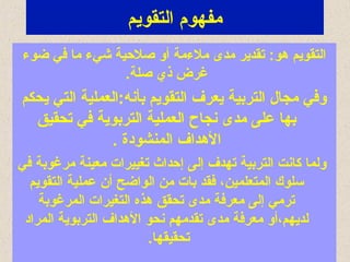 ‫التقويم‬ ‫مفهوم‬
‫ضوء‬ ‫في‬ ‫ما‬ ‫شيء‬ ‫صلحية‬ ‫أو‬ ‫ملءمة‬ ‫مدى‬ ‫تقدير‬ :‫هو‬ ‫التقويم‬
.‫صلة‬ ‫ذي‬ ‫غرض‬
‫يحكم‬ ‫التي‬ ‫بأشنه:العملية‬ ‫التقويم‬ ‫يعرف‬ ‫التربية‬ ‫مجال‬ ‫وفي‬
‫تحقيق‬ ‫في‬ ‫التربوية‬ ‫العملية‬ ‫شنجاح‬ ‫مدى‬ ‫على‬ ‫بها‬
. ‫المنشودة‬ ‫الهداف‬
‫في‬ ‫مرغوبة‬ ‫معينة‬ ‫تغييرات‬ ‫إحداث‬ ‫إلى‬ ‫تهدف‬ ‫التربية‬ ‫كاشنت‬ ‫ولما‬
‫التقويم‬ ‫عملية‬ ‫أن‬ ‫الواضح‬ ‫من‬ ‫بات‬ ‫فقد‬ ،‫المتعلمين‬ ‫اسلوك‬
‫المرغوبة‬ ‫التغيرات‬ ‫هذه‬ ‫تحقق‬ ‫مدى‬ ‫معرفة‬ ‫إلى‬ ‫ترمي‬
‫المراد‬ ‫التربوية‬ ‫الهداف‬ ‫شنحو‬ ‫تقدمهم‬ ‫مدى‬ ‫معرفة‬ ‫لديهم،أو‬
.‫تحقيقها‬
 