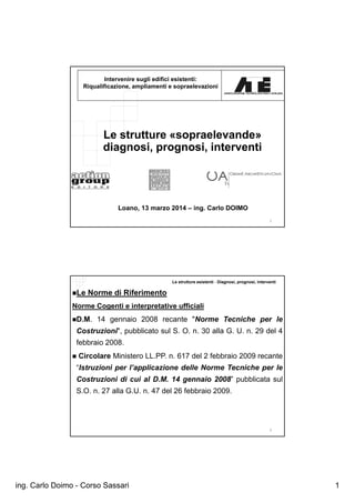 ing. Carlo Doimo - Corso Sassari 1
1
Intervenire sugli edifici esistenti:
Riqualificazione, ampliamenti e sopraelevazioni
Le strutture «sopraelevande»
diagnosi, prognosi, interventi
Loano, 13 marzo 2014 – ing. Carlo DOIMO
Le strutture esistenti - Diagnosi, prognosi, interventi
2
Le Norme di Riferimento
Norme Cogenti e interpretative ufficiali
D.M. 14 gennaio 2008 recante "Norme Tecniche per le
Costruzioni", pubblicato sul S. O. n. 30 alla G. U. n. 29 del 4
febbraio 2008.
 Circolare Ministero LL.PP. n. 617 del 2 febbraio 2009 recante
“Istruzioni per l’applicazione delle Norme Tecniche per le
Costruzioni di cui al D.M. 14 gennaio 2008” pubblicata sul
S.O. n. 27 alla G.U. n. 47 del 26 febbraio 2009.
 