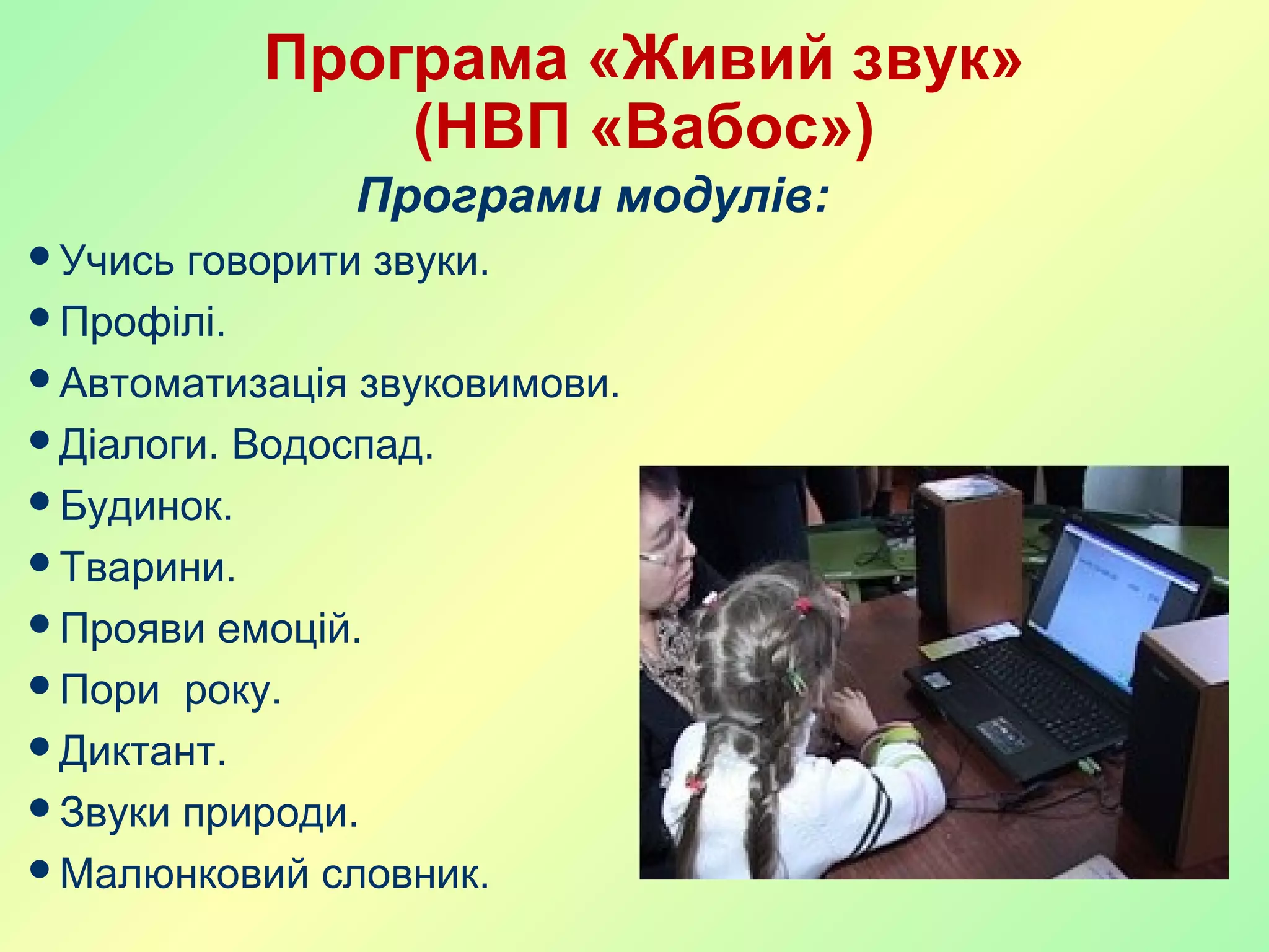 Програма «Живий звук»
(НВП «Вабос»)
Програми модулів:
Учись говорити звуки.
Профілі.
Автоматизація звуковимови.
Діалоги. Водоспад.
Будинок.
Тварини.
Прояви емоцій.
Пори року.
Диктант.
Звуки природи.
Малюнковий словник.
 