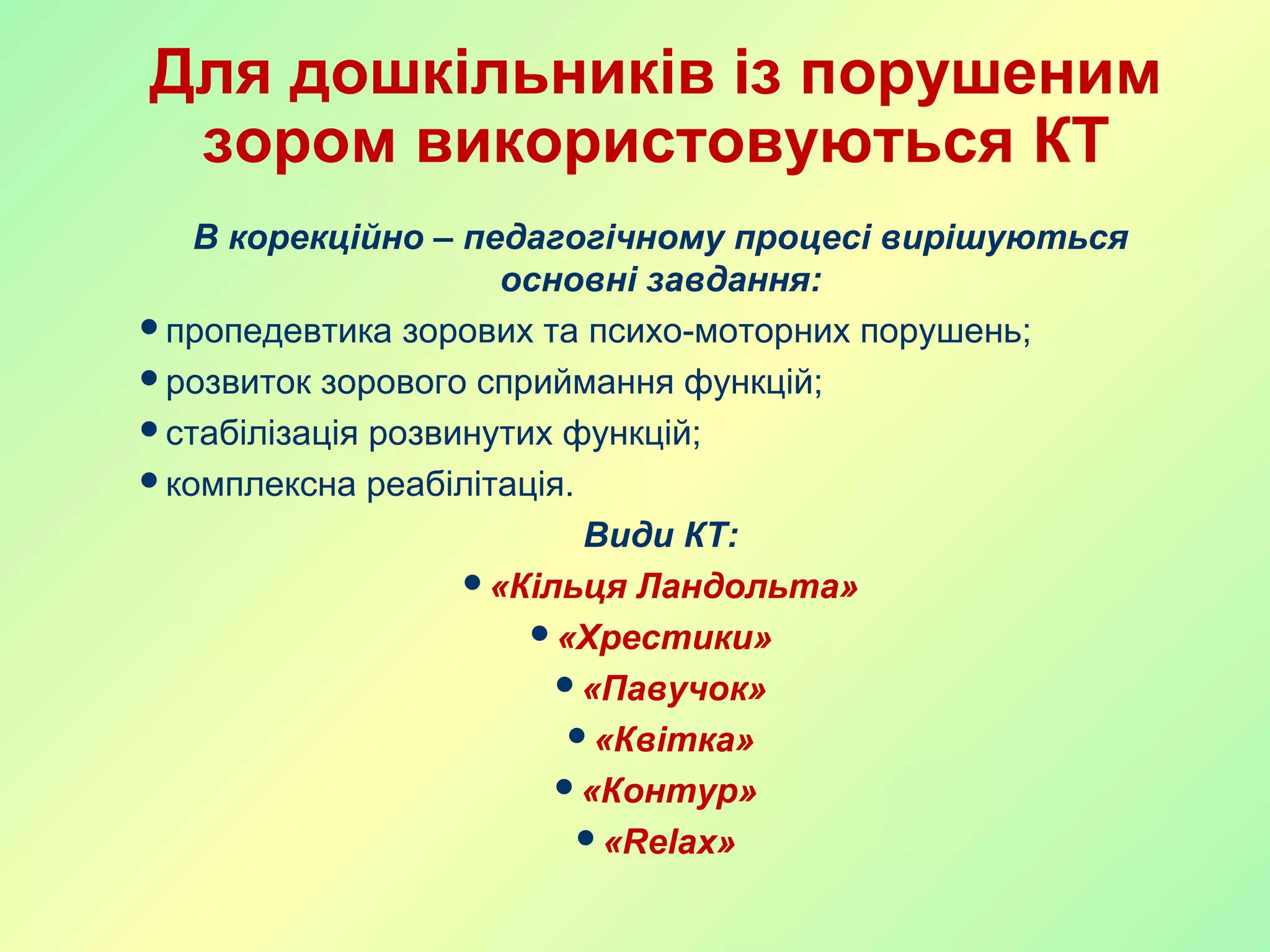 Для дошкільників із порушеним
зором використовуються КТ
В корекційно – педагогічному процесі вирішуються
основні завдання:
пропедевтика зорових та психо-моторних порушень;
розвиток зорового сприймання функцій;
стабілізація розвинутих функцій;
комплексна реабілітація.
Види КТ:
«Кільця Ландольта»
«Хрестики»
«Павучок»
«Квітка»
«Контур»
«Relax»
 