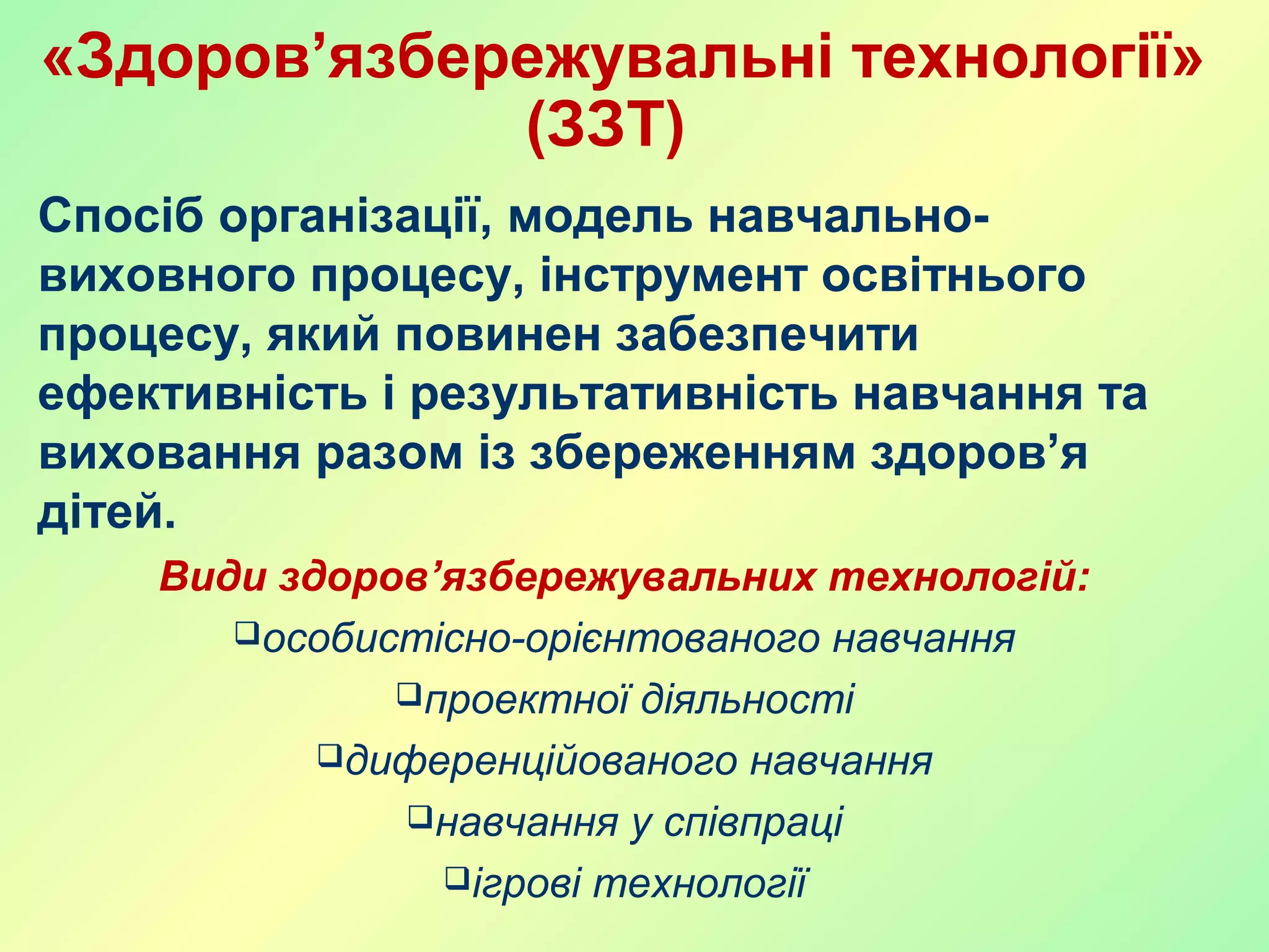 «Здоров’язбережувальні технології»
(ЗЗТ)
Спосіб організації, модель навчально-
виховного процесу, інструмент освітнього
процесу, який повинен забезпечити
ефективність і результативність навчання та
виховання разом із збереженням здоров’я
дітей.
Види здоров’язбережувальних технологій:
особистісно-орієнтованого навчання
проектної діяльності
диференційованого навчання
навчання у співпраці
ігрові технології
 
