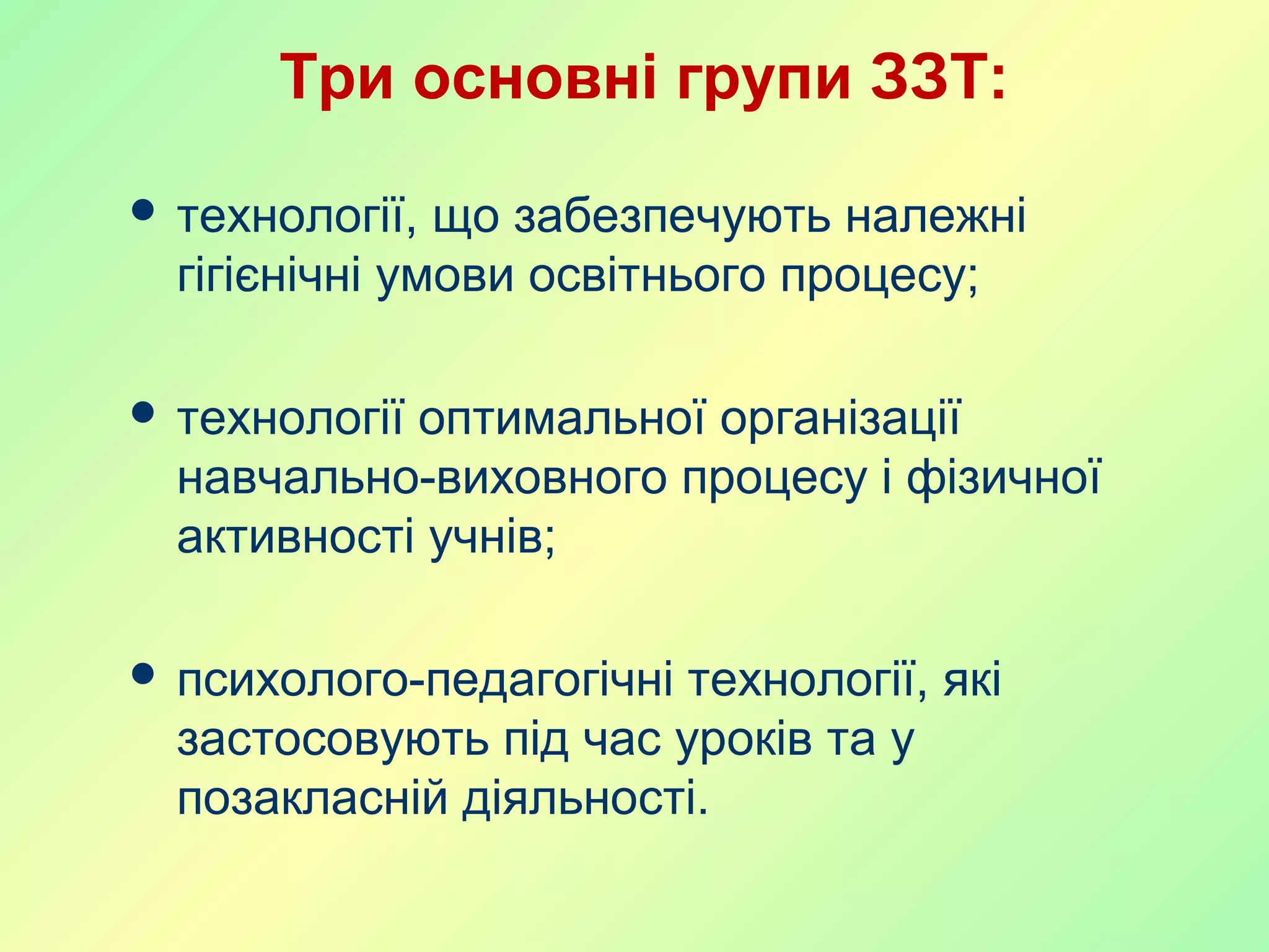 Три основні групи ЗЗТ:
 технології, що забезпечують належні
гігієнічні умови освітнього процесу;
 технології оптимальної організації
навчально-виховного процесу і фізичної
активності учнів;
 психолого-педагогічні технології, які
застосовують під час уроків та у
позакласній діяльності.
 