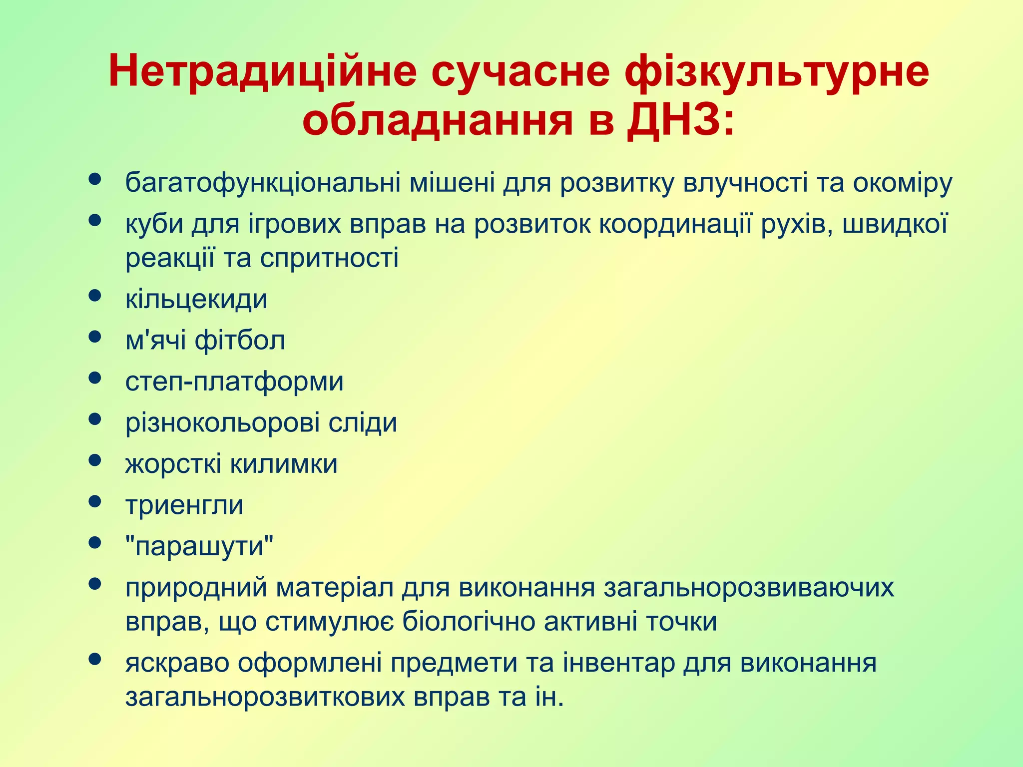Нетрадиційне сучасне фізкультурне
обладнання в ДНЗ:
 багатофункціональні мішені для розвитку влучності та окоміру
 куби для ігрових вправ на розвиток координації рухів, швидкої
реакції та спритності
 кільцекиди
 м'ячі фітбол
 степ-платформи
 різнокольорові сліди
 жорсткі килимки
 триенгли
 "парашути"
 природний матеріал для виконання загальнорозвиваючих
вправ, що стимулює біологічно активні точки
 яскраво оформлені предмети та інвентар для виконання
загальнорозвиткових вправ та ін.
 