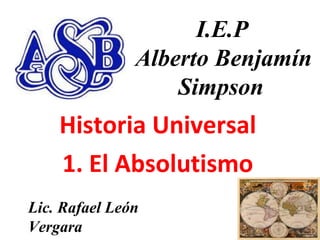 11
I.E.P
Alberto Benjamín
Simpson
Historia Universal
1. El Absolutismo
Lic. Rafael León
Vergara
 