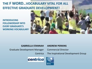 ANDREW PERKINS
Commercial Director
The Inspirational Development Group
GABRIELLA STANNAH
Graduate Development Manager
Centrica
INTRODUCING
FOLLOWERSHIP INTO
EVERY GRADUATE’S
WORKING VOCABULARY
THE F WORD…VOCABULARY VITAL FOR ALL
EFFECTIVE GRADUATE DEVELOPMENT!
 