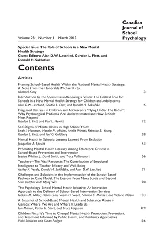 Volume 28  Number 1  March 2013
Special Issue:  The Role of Schools in a New Mental
Health Strategy
Guest Editors:  Alan D.W. Leschied, Gordon L. Flett, and
Donald H. Saklofske
Contents
Articles
Framing School-Based Health Within the National Mental Health Strategy:
A Note From the Honorable Michael Kirby
Michael Kirby 	 3
Introduction to the Special Issue-Renewing a Vision: The Critical Role for
Schools in a New Mental Health Strategy for Children and Adolescents
Alan D.W. Leschied, Gordon L. Flett, and Donald H. Saklofske 	 5
Disguised Distress in Children and Adolescents “Flying Under The Radar”:
Why Psychological Problems Are Underestimated and How Schools
Must Respond
Gordon L. Flett and Paul L. Hewitt 	 12
Self-Stigma of Mental Illness in High School Youth
Leah I. Hartman, Natalie M. Michel, Ariella Winter, Rebecca E. Young,
Gordon L. Flett, and Joel O. Goldberg 	 28
Mental Health in Schools: Lessons Learned From Exclusion
Jacqueline A. Specht 	 43
Promoting Mental Health Literacy Among Educators: Critical in
School-Based Prevention and Intervention
Jessica Whitley, J. David Smith, and Tracy Vaillancourt 	 56
Teachers—The Vital Resource: The Contribution of Emotional
Intelligence to Teacher Efficacy and Well-Being
Ashley K. Vesely, Donald H. Saklofske, and Alan D.W. Leschied 	 71
Challenges and Solutions in the Implementation of the School-Based
Pathway to Care Model: The Lessons From Nova Scotia and Beyond
Stan Kutcher and Yifeng Wei 	 90
The Psychology School Mental Health Initiative: An Innovative
Approach to the Delivery of School-Based Intervention Services
Golden M. Millar, Debra Lean, Susan D. Sweet, Sabrina C. Moraes, and Victoria Nelson	 103
A Snapshot of School-Based Mental Health and Substance Abuse in
Canada: Where We Are and Where It Leads Us
Ian Manion, Kathy H. Short, and Bruce Ferguson 	 119
Children First: It’s Time to Change! Mental Health Promotion, Prevention,
and Treatment Informed by Public Health, and Resiliency Approaches
Vicki Schwean and Susan Rodger	 136
Canadian
Journal of
School
Psychology
 