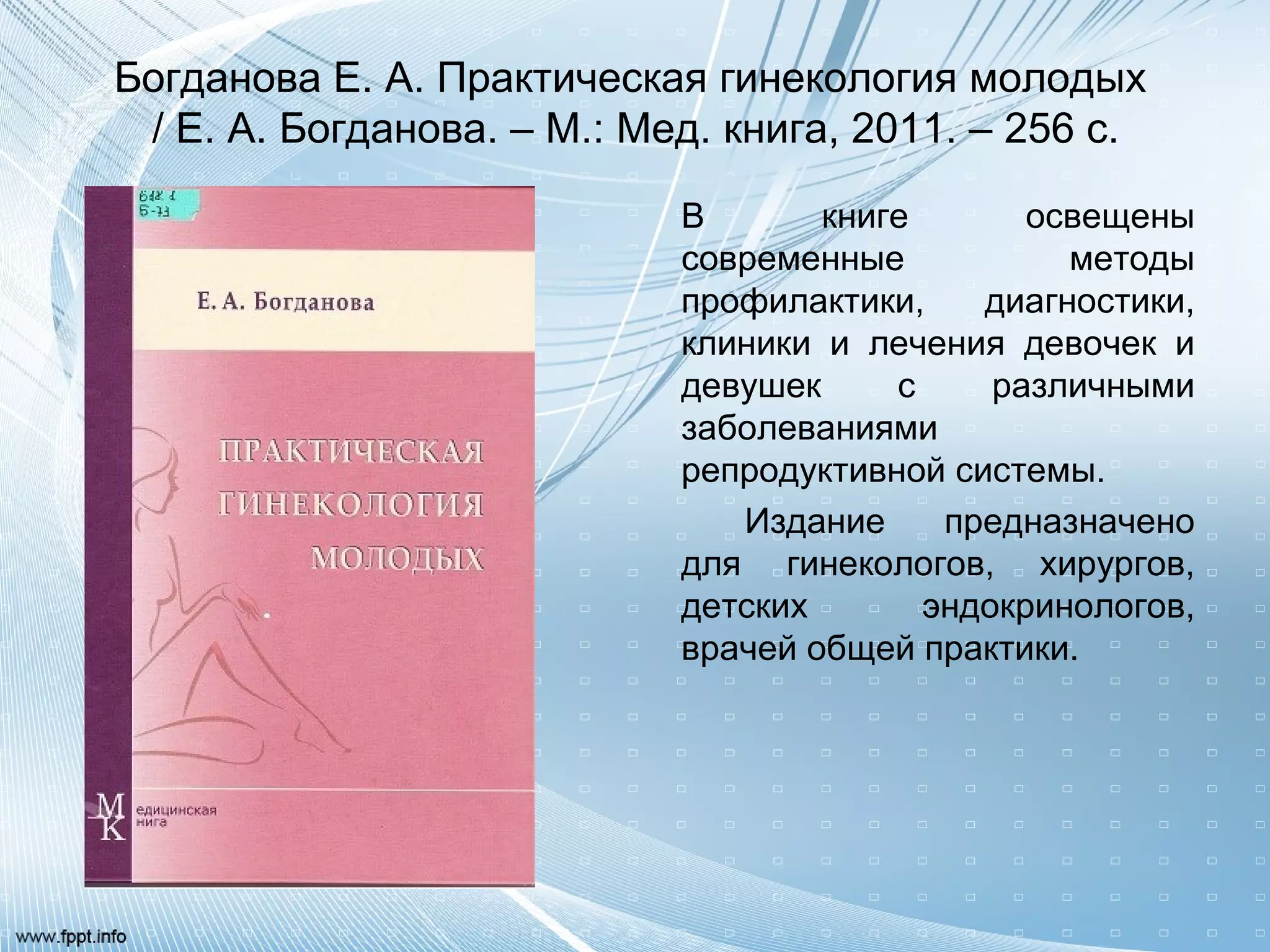 Богданова Е. А. Практическая гинекология молодых
/ Е. А. Богданова. – М.: Мед. книга, 2011. – 256 с.
В книге освещены
современные методы
профилактики, диагностики,
клиники и лечения девочек и
девушек с различными
заболеваниями
репродуктивной системы.
Издание предназначено
для гинекологов, хирургов,
детских эндокринологов,
врачей общей практики.
 