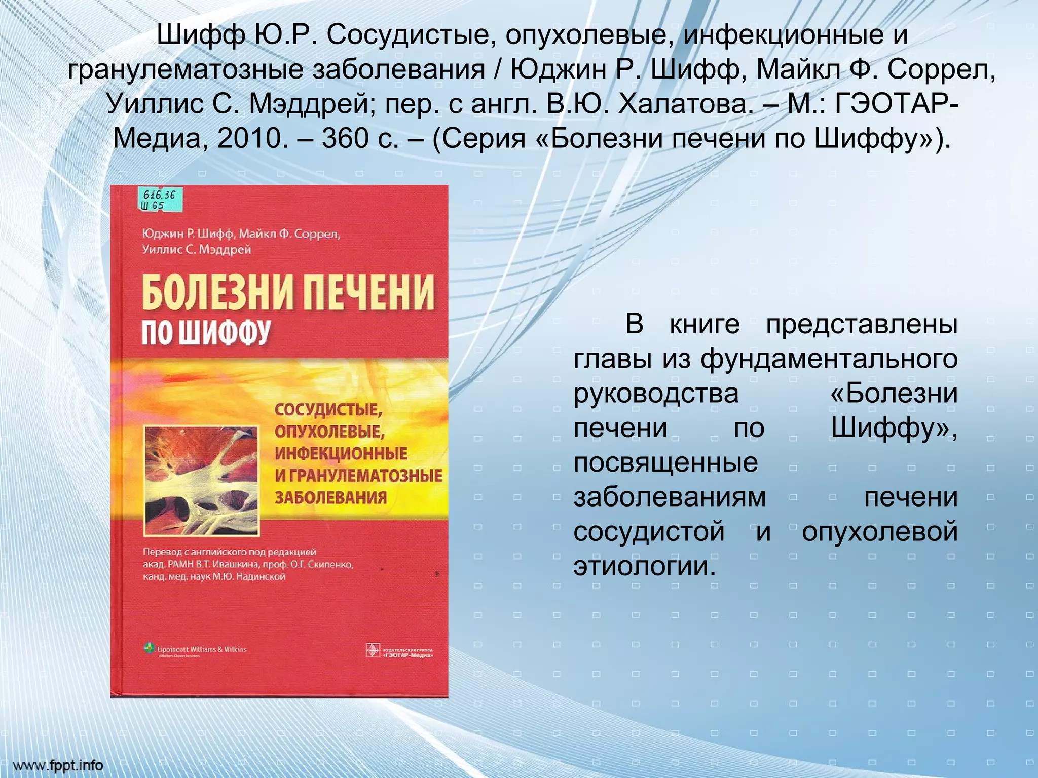 Шифф Ю.Р. Сосудистые, опухолевые, инфекционные и
гранулематозные заболевания / Юджин Р. Шифф, Майкл Ф. Соррел,
Уиллис С. Мэддрей; пер. с англ. В.Ю. Халатова. – М.: ГЭОТАР-
Медиа, 2010. – 360 с. – (Серия «Болезни печени по Шиффу»).
В книге представлены
главы из фундаментального
руководства «Болезни
печени по Шиффу»,
посвященные
заболеваниям печени
сосудистой и опухолевой
этиологии.
 