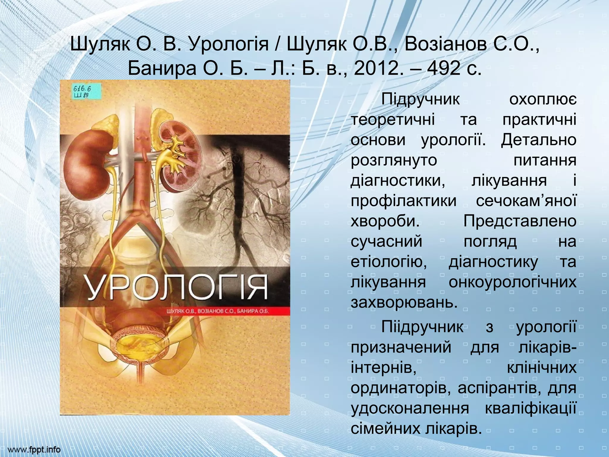 Шуляк О. В. Урологія / Шуляк О.В., Возіанов С.О.,
Банира О. Б. – Л.: Б. в., 2012. – 492 с.
Підручник охоплює
теоретичні та практичні
основи урології. Детально
розглянуто питання
діагностики, лікування і
профілактики сечокам’яної
хвороби. Представлено
сучасний погляд на
етіологію, діагностику та
лікування онкоурологічних
захворювань.
Піідручник з урології
призначений для лікарів-
інтернів, клінічних
ординаторів, аспірантів, для
удосконалення кваліфікації
сімейних лікарів.
 
