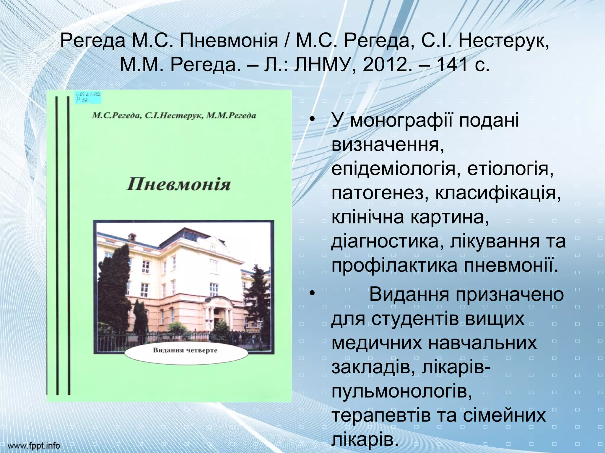 Регеда М.С. Пневмонія / М.С. Регеда, С.І. Нестерук,
М.М. Регеда. – Л.: ЛНМУ, 2012. – 141 с.
• У монографії подані
визначення,
епідеміологія, етіологія,
патогенез, класифікація,
клінічна картина,
діагностика, лікування та
профілактика пневмонії.
• Видання призначено
для студентів вищих
медичних навчальних
закладів, лікарів-
пульмонологів,
терапевтів та сімейних
лікарів.
 