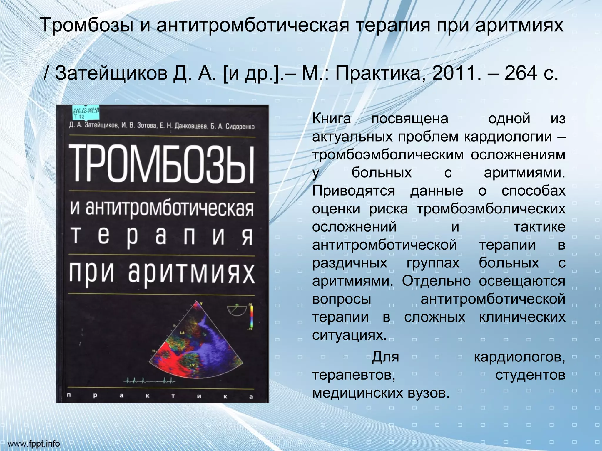 Тромбозы и антитромботическая терапия при аритмиях
/ Затейщиков Д. А. [и др.].– М.: Практика, 2011. – 264 с.
Книга посвящена одной из
актуальных проблем кардиологии –
тромбоэмболическим осложнениям
у больных с аритмиями.
Приводятся данные о способах
оценки риска тромбоэмболических
осложнений и тактике
антитромботической терапии в
раздичных группах больных с
аритмиями. Отдельно освещаются
вопросы антитромботической
терапии в сложных клинических
ситуациях.
Для кардиологов,
терапевтов, студентов
медицинских вузов.
 