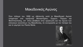 Μαθεδνληθόο Αγώλαο
΢ηνλ πόιεκν ηνπ 1899 ωο εζεινληήο θαηά ην Μαθεδνληθό Αγώλα
ππεξέηεζε ζηα πξνμελεία Μνλαζηεξίνπ, ΢εξξώλ, Πύξγνπ θαη
Φηιηππνύπνιεο, απ΄ όπνπ βνήζεζε ζηελ νξγάλωζε θαη ηελ άκπλα ηωλ
ειιεληθώλ θνηλνηήηωλ ηεο Μαθεδνλίαο, ζε ζπλεξγαζία κε ηνλ παηέξα ηνπ
θαη ην γακπξό ηνπ Παύιν Μειά.
 