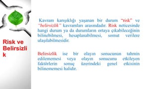 Risk ve
Belirsizlik
Kavram karışıklığı yaşanan bir durum “risk” ve
“belirsizlik” kavramları arasındadır. Risk neticesinde
hangi durum ya da durumların ortaya çıkabileceğinin
bilinebilmesi, hesaplanabilmesi, somut verilere
ulaşılabilmesidir.
Belirsizlik ise bir olayın sonucunun tahmin
edilememesi veya olayın sonucunu etkileyen
faktörlerin sonuç üzerindeki genel etkisinin
bilinememesi halidir.
 