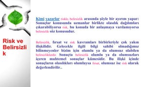 Risk ve
Belirsizlik
Kimi yazarlar riskle, belirsizlik arasında şöyle bir ayırım yapar:
Sonuçlar konusunda uzmanlar birlikte olasılık dağılımları
çıkarabiliyorsa risk, bu konuda bir anlaşmaya varılamıyorsa
belirsizlik söz konusudur.
Belirsizlik, fırsat ve risk kavramları birbirleriyle çok yakın
ilişkilidir. Gelecekle ilgili bilgi sahibi olmadığımız
bilinmeyenler bizim için olumlu ya da olumsuz olabilen
belirsizliklerdir. Sonuçta belirsizlik olumlu ya da olumsuzları
içeren muhtemel sonuçlar kümesidir. Bu ilişki içinde
sonuçların olasılıkları olumluysa fırsat, olumsuz ise risk olarak
değerlendirilir..
 
