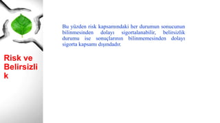 Risk ve
Belirsizlik
Bu yüzden risk kapsamındaki her durumun sonucunun
bilinmesinden dolayı sigortalanabilir, belirsizlik
durumu ise sonuçlarının bilinmemesinden dolayı
sigorta kapsamı dışındadır.
 
