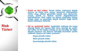 Risk Türleri
• Temel ve özel riskler: Temel riskler, toplumun büyük
kısmını ve hatta kimi zaman tamamını etkileyebilen
riskler olup, etkileri genellikle büyük olan ekonomik,
sosyal, politik ve fiziksel önemli değişikliklerden
kaynaklanırlar. Özel riskler ise kişisel olaylardan dolayı
ortaya çıkan ve genellikle büyük kitleleri değil belirli
kişileri etkileyen risklerdir.
• Saf ve spekülatif riskler: Spekülatif risklerde bir kayıp
olasılığı kadar, bir kazanç elde etme olasılığı da vardır.
Saf riskler ise bir kaybın olduğu ya da olmadığı, bir diğer
deyişle kazancın söz konusu olmadığı durumları içeren
risklerdir. Başlıca saf riskler şunlardır:
Kişiye yönelik riskler
Mala yönelik riskler
Sorumluluğa yönelik riskler
 
