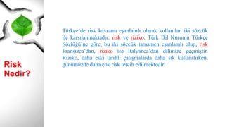 Risk Nedir?
Türkçe’de risk kavramı eşanlamlı olarak kullanılan iki sözcük
ile karşılanmaktadır: risk ve riziko. Türk Dil Kurumu Türkçe
Sözlüğü’ne göre, bu iki sözcük tamamen eşanlamlı olup, risk
Fransızca’dan, riziko ise İtalyanca’dan dilimize geçmiştir.
Riziko, daha eski tarihli çalışmalarda daha sık kullanılırken,
günümüzde daha çok risk tercih edilmektedir.
 