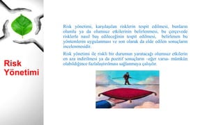 Risk
Yönetimi
Risk yönetimi, karşılaşılan risklerin tespit edilmesi, bunların
olumlu ya da olumsuz etkilerinin belirlenmesi, bu çerçevede
risklerle nasıl baş edileceğinin tespit edilmesi, belirlenen bu
yöntemlerin uygulanması ve son olarak da elde edilen sonuçların
incelenmesidir.
Risk yönetimi ile riskli bir durumun yaratacağı olumsuz etkilerin
en aza indirilmesi ya da pozitif sonuçların –eğer varsa- mümkün
olabildiğince fazlalaştırılması sağlanmaya çalışılır.
 
