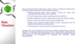 Risk
Yönetimi
Risk analizinde önemli olan nokta, alınan riskin ne olduğunun bilinmesidir.
Günlük yaşantımızda sürekli risk yönetimini uygularız.
Otobüse binmek taksiye göre ucuzdur. Ancak geç kalma riski
yükseldiğinde pahalı aracı tercih edebiliriz.
Evimizi yangına karşı sigorta yaptırmayarak risk alabiliriz.
Köpek ısırdığında hemen aşı olarak kuduz riskini yok etmeye çalışırız.
Kanser riskini göze alarak sigara içmeyi sürdürebiliriz.
Sabah evden çıkarken bulutlu havada şemsiye almayarak olası bir
yağmurda ıslanmayı göze almış oluruz,
Cep telefonları ve baz istasyonları için de durum aynıdır.
Herhangi bir olay hakkında henüz olumsuz etkilerin gözlenmemesi olumsuz
etkilerin olmayacağı anlamına gelmez. Olası riskler bütün açıklığıyla ele
alınmalı ve risk yönetimi çalıştırılmalıdır. Cep telefonları kullanımı “kişisel
risk yönetimi”, baz istasyonları ise “toplumsal risk yönetimi” olarak
düşünülmelidir.
 