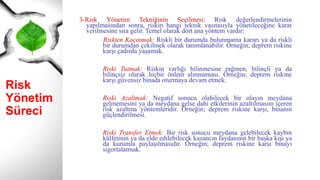 Risk
Yönetim
Süreci
3-Risk Yönetim Tekniğinin Seçilmesi: Risk değerlendirmelerinin
yapılmasından sonra, riskin hangi teknik vasıtasıyla yönetileceğine karar
verilmesine sıra gelir. Temel olarak dört ana yöntem vardır:
Riskten Kaçınmak: Riskli bir durumda bulunmama kararı ya da riskli
bir durumdan çekilmek olarak tanımlanabilir. Örneğin; deprem riskine
karşı çadırda yaşamak.
Riski Tutmak: Riskin varlığı bilinmesine rağmen, bilinçli ya da
bilinçsiz olarak hiçbir önlem alınmaması. Örneğin; deprem riskine
karşı güvensiz binada oturmaya devam etmek.
Riski Azaltmak: Negatif sonucu olabilecek bir olayın meydana
gelmemesini ya da meydana gelse dahi etkilerinin azaltılmasını içeren
risk azaltma yöntemleridir. Örneğin; deprem riskine karşı, binanın
güçlendirilmesi.
Riski Transfer Etmek: Bir risk sonucu meydana gelebilecek kaybın
külfetinin ya da elde edilebilecek kazancın faydasının bir başka kişi ya
da kurumla paylaşılmasıdır. Örneğin; deprem riskine karşı binayı
sigortalatmak.
 