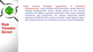 Risk
Yönetim
Süreci
4-Risk Yönetim Tekniğinin Uygulanması ve Sonuçların
Gözlemlenmesi: Uygun tekniğin belirlenmesinden sonraki aşama bu
tekniğin uygulanmasıdır. Ancak, düzgün çalışan bir risk yönetim
zincirinin son halkası, uygulama neticesinde ortaya çıkan sonuçların
incelenerek, eğer gerekiyorsa, risk yönetim stratejisinin gözden
geçirilmesi olmalıdır. Risk ortamının dinamik, sürekli değişen yapısı,
risk yönetim sürecinin bu son adımını son derece önemli kılmaktadır.
 