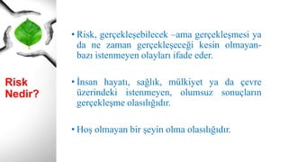 Risk Nedir?
• Risk, gerçekleşebilecek –ama gerçekleşmesi ya
da ne zaman gerçekleşeceği kesin olmayan-
bazı istenmeyen olayları ifade eder.
• İnsan hayatı, sağlık, mülkiyet ya da çevre
üzerindeki istenmeyen, olumsuz sonuçların
gerçekleşme olasılığıdır.
• Hoş olmayan bir şeyin olma olasılığıdır.
 