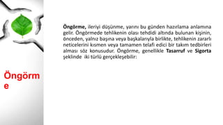 Öngörme
Öngörme, ileriyi düşünme, yarını bu günden hazırlama anlamına
gelir. Öngörmede tehlikenin olası tehdidi altında bulunan kişinin,
önceden, yalnız başına veya başkalarıyla birlikte, tehlikenin zararlı
neticelerini kısmen veya tamamen telafi edici bir takım tedbirleri
alması söz konusudur. Öngörme, genellikle Tasarruf ve Sigorta
şeklinde iki türlü gerçekleşebilir:
 