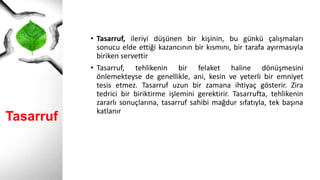 Tasarruf
• Tasarruf, ileriyi düşünen bir kişinin, bu günkü çalışmaları
sonucu elde ettiği kazancının bir kısmını, bir tarafa ayırmasıyla
biriken servettir
• Tasarruf, tehlikenin bir felaket haline dönüşmesini
önlemekteyse de genellikle, ani, kesin ve yeterli bir emniyet
tesis etmez. Tasarruf uzun bir zamana ihtiyaç gösterir. Zira
tedrici bir biriktirme işlemini gerektirir. Tasarrufta, tehlikenin
zararlı sonuçlarına, tasarruf sahibi mağdur sıfatıyla, tek başına
katlanır
 