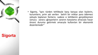 Sigorta
• Sigorta, “aynı türden tehlikeyle karşı karşıya olan kişilerin,
kurumların, prim adı verilen belirli bir miktar para ödemesi
yoluyla toplanan fonların, sadece o tehlikenin gerçekleşmesi
sonucu zarara uğrayanların zararını karşılama amacıyla hasar
öncesi duruma getirmek amacıyla kullanılan bir ekonomik
düzenlemedir”
 