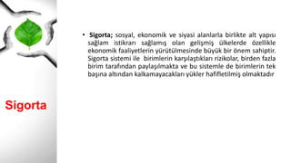 Sigorta
• Sigorta; sosyal, ekonomik ve siyasi alanlarla birlikte alt yapısı
sağlam istikrarı sağlamış olan gelişmiş ülkelerde özellikle
ekonomik faaliyetlerin yürütülmesinde büyük bir önem sahiptir.
Sigorta sistemi ile birimlerin karşılaştıkları rizikolar, birden fazla
birim tarafından paylaşılmakta ve bu sistemle de birimlerin tek
başına altından kalkamayacakları yükler hafifletilmiş olmaktadır
 