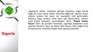 Sigorta
• Sigortanın amacı, meydana gelecek hasarlara engel olmak
değil, bu hasarı grup üyeleri arasında dağıtmak, böylece hasar
yükünü grubun her üyesi için taşınabilir hale getirmektir.
Katılımcı sayısı artıkça, riziko daha çok bölünmekte, hasarın
yükü küçük parçalara ayrılmaktadır. Buna “Büyük Sayılar
Yasası” denir. Bu yasadan hareketle, sigortaya katılanların yani
sigortalı olanların sayısı ne kadar fazla olursa, riskin dağılımı da
bu katılımcılar arasında o kadar fazla yayılmış olacaktır
 