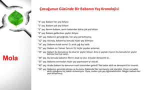 Mola
Çocuğunun Güzünde Bir Babanın Yaş Kronolojisi
"4" yaş: Babam her şeyi biliyor.
"5" yaş: Babam çok şeyi biliyor.
"6" yaş: Benim babam, senin babandan daha çok şey biliyor.
"8" yaş: Babam galiba bazı şeyleri biliyor.
"10" yaş: Babamın gençliğinde, her şey çok farklıymış.
"12" yaş: Aslında, babam bu konuda hiçbir şey bilmiyor.
"14" yaş: Babama kulak asma! O, artık çağ dışı kaldı.
"21" yaş: Babam mı? Aman Tanrım! O, hiçbir şeyden anlamaz.
"25" yaş: Babam bu konuda az da olsa bir şeyler biliyor. Ama o yaştaki insanın bu konuda bir şeyler
bilmesi normal zaten.
"30" yaş: Bu konuda babamın fikrini alsak iyi olur. O kadar deneyimli ki...
"35" yaş: Babama sormadan hiçbir şey yapmasam iyi olacak.
"40" yaş: Acaba babam bu konunun nasıl üstesinden gelirdi? Ne kadar akıllı ve deneyimli bir insandı.
"50" yaş: Babamın yanımda olması ve bu konu hakkında fikir vermesini çok isterdim. Onun ne kadar
akıllı olduğunu hiç takdir etmemişim. Oysa, ondan çok şey öğrenebilirdim. Meğer babam her
şeyi biliyormuş.
 