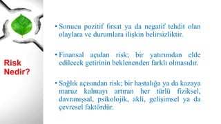 Risk Nedir?
• Sonucu pozitif fırsat ya da negatif tehdit olan
olaylara ve durumlara ilişkin belirsizliktir.
• Finansal açıdan risk; bir yatırımdan elde
edilecek getirinin beklenenden farklı olmasıdır.
• Sağlık açısından risk; bir hastalığa ya da kazaya
maruz kalmayı artıran her türlü fiziksel,
davranışsal, psikolojik, akli, gelişimsel ya da
çevresel faktördür.
 