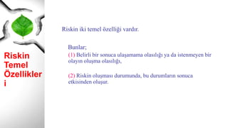 Riskin
Temel
Özellikleri
Riskin iki temel özelliği vardır.
Bunlar;
(1) Belirli bir sonuca ulaşamama olasılığı ya da istenmeyen bir
olayın oluşma olasılığı,
(2) Riskin oluşması durumunda, bu durumların sonuca
etkisinden oluşur.
 