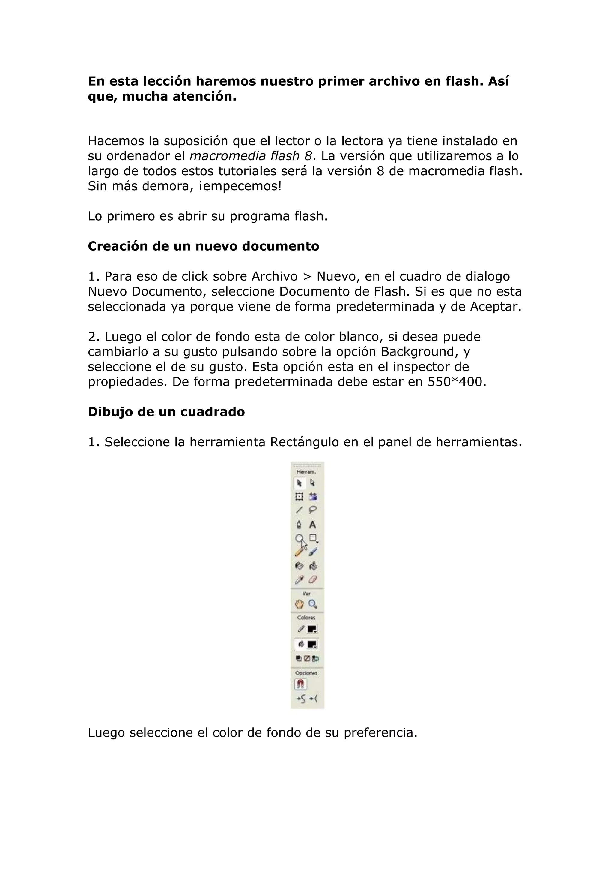 En esta lección haremos nuestro primer archivo en flash. Así
que, mucha atención.
Hacemos la suposición que el lector o la lectora ya tiene instalado en
su ordenador el macromedia flash 8. La versión que utilizaremos a lo
largo de todos estos tutoriales será la versión 8 de macromedia flash.
Sin más demora, ¡empecemos!
Lo primero es abrir su programa flash.
Creación de un nuevo documento
1. Para eso de click sobre Archivo > Nuevo, en el cuadro de dialogo
Nuevo Documento, seleccione Documento de Flash. Si es que no esta
seleccionada ya porque viene de forma predeterminada y de Aceptar.
2. Luego el color de fondo esta de color blanco, si desea puede
cambiarlo a su gusto pulsando sobre la opción Background, y
seleccione el de su gusto. Esta opción esta en el inspector de
propiedades. De forma predeterminada debe estar en 550*400.
Dibujo de un cuadrado
1. Seleccione la herramienta Rectángulo en el panel de herramientas.
Luego seleccione el color de fondo de su preferencia.
 