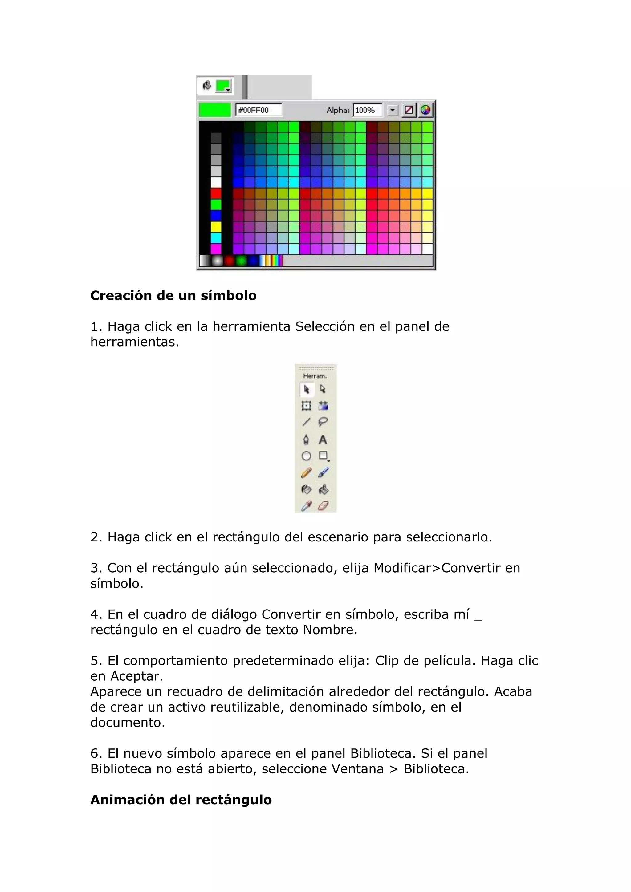 Creación de un símbolo
1. Haga click en la herramienta Selección en el panel de
herramientas.
2. Haga click en el rectángulo del escenario para seleccionarlo.
3. Con el rectángulo aún seleccionado, elija Modificar>Convertir en
símbolo.
4. En el cuadro de diálogo Convertir en símbolo, escriba mí _
rectángulo en el cuadro de texto Nombre.
5. El comportamiento predeterminado elija: Clip de película. Haga clic
en Aceptar.
Aparece un recuadro de delimitación alrededor del rectángulo. Acaba
de crear un activo reutilizable, denominado símbolo, en el
documento.
6. El nuevo símbolo aparece en el panel Biblioteca. Si el panel
Biblioteca no está abierto, seleccione Ventana > Biblioteca.
Animación del rectángulo
 