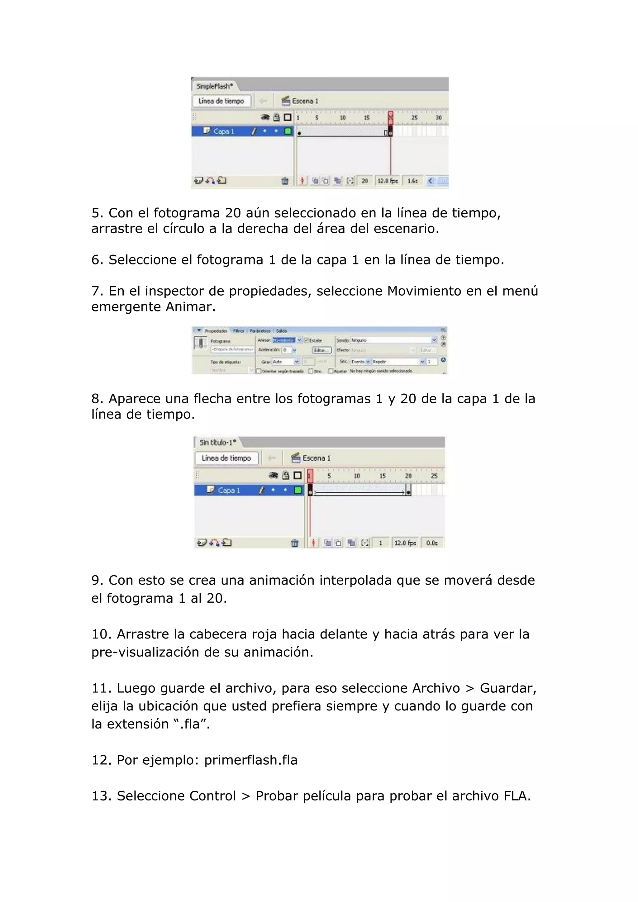 5. Con el fotograma 20 aún seleccionado en la línea de tiempo,
arrastre el círculo a la derecha del área del escenario.
6. Seleccione el fotograma 1 de la capa 1 en la línea de tiempo.
7. En el inspector de propiedades, seleccione Movimiento en el menú
emergente Animar.
8. Aparece una flecha entre los fotogramas 1 y 20 de la capa 1 de la
línea de tiempo.
9. Con esto se crea una animación interpolada que se moverá desde
el fotograma 1 al 20.
10. Arrastre la cabecera roja hacia delante y hacia atrás para ver la
pre-visualización de su animación.
11. Luego guarde el archivo, para eso seleccione Archivo > Guardar,
elija la ubicación que usted prefiera siempre y cuando lo guarde con
la extensión “.fla”.
12. Por ejemplo: primerflash.fla
13. Seleccione Control > Probar película para probar el archivo FLA.
 
