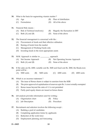 10D—0805
30. What is the basis for segmenting vitamin market ?
(A) Age (B) Place of distribution
(C) Formulation (D) All of the above
31. Financial Risk means :
(A) Risk of Technical insolvency (B) Magnify the fluctuation in EBT
(C) Both (A) and (B) (D) None of the above
32. The financial management is concerned with the :
(A) Procurement of funds and their effective utilisation
(B) Raising of funds from the market
(C) Management of Working Funds only
(D) Investing funds in the most appropriate assets
33. M.M. Approach is similar to __________ approach.
(A) Net Income Approach (B) Net Operating Income Approach
(C) Both (A) and (B) (D) None of the above
34. If the sales are Rs. 6000, variable cost Rs. 3600 and fixed cost Rs. 2000, the Break-even
point will be :
(A) 5000 units (B) 5400 units (C) 6000 units (D) 4000 units
35. Which is an incorrect statement ?
(A) The issue of Bonus shares is subject to sanction from the SEBI
(B) The prior approval of capitalisation of reserves upto Rs. 1 crore is totally exempted
(C) Bonus issues beyond the ratio of 1:1 is not permitted
(D) Partly paid equity shares are issued as bonus shares
36. Job analysis provides information used for writing :
(A) Organisation chart (B) Policy
(C) Job Description (D) Procedure
37. Recruitment and selection involves the following except :
(A) Building a pool of candidates
(B) Completing application forms by applicants
(C) Reduction of the work force
(D) Employment planning and forecasting
 